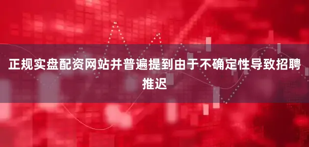 正规实盘配资网站并普遍提到由于不确定性导致招聘推迟