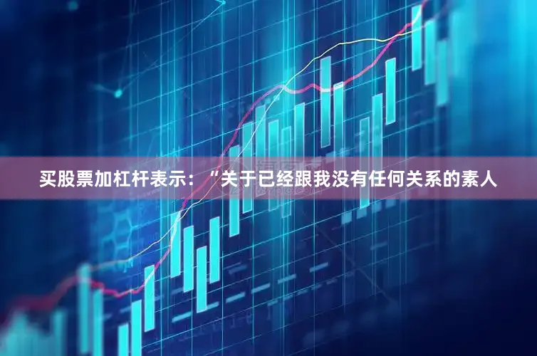 买股票加杠杆表示：“关于已经跟我没有任何关系的素人