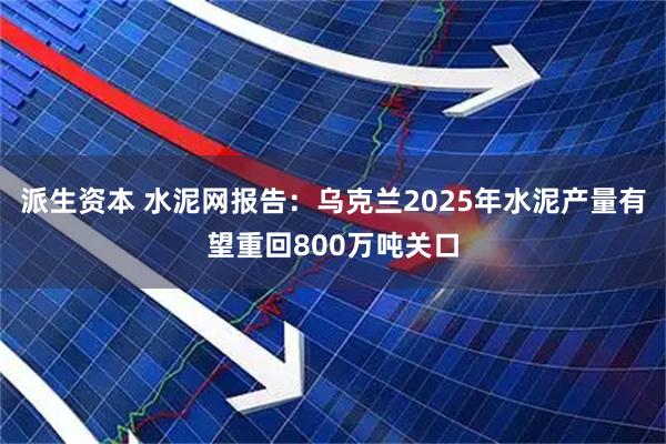 派生资本 水泥网报告：乌克兰2025年水泥产量有望重回800万吨关口