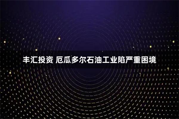 丰汇投资 厄瓜多尔石油工业陷严重困境