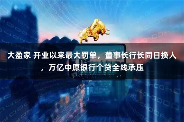 大盈家 开业以来最大罚单，董事长行长同日换人，万亿中原银行个贷全线承压