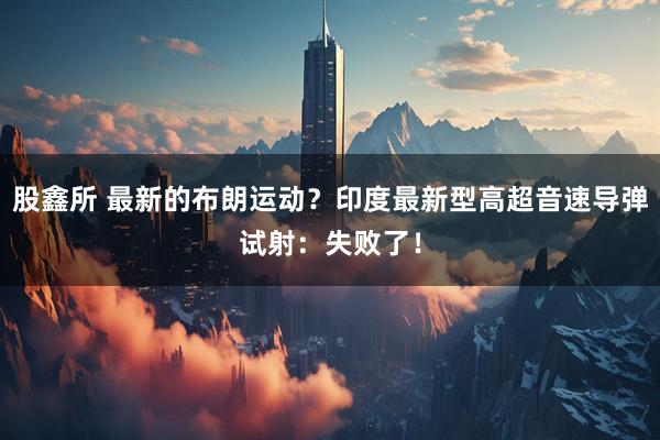 股鑫所 最新的布朗运动？印度最新型高超音速导弹试射：失败了！