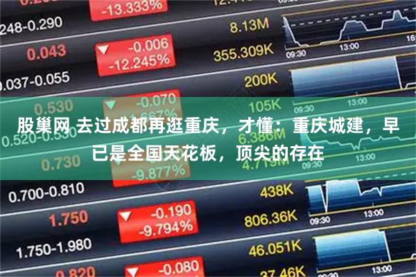 股巢网 去过成都再逛重庆，才懂：重庆城建，早已是全国天花板，顶尖的存在