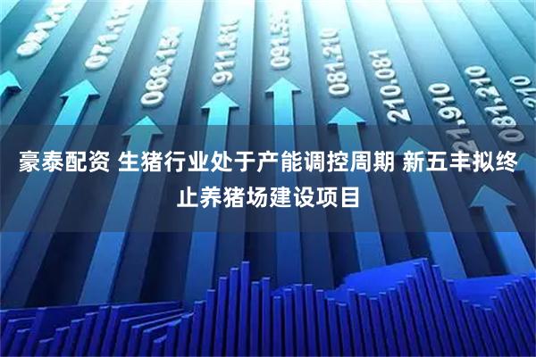 豪泰配资 生猪行业处于产能调控周期 新五丰拟终止养猪场建设项目
