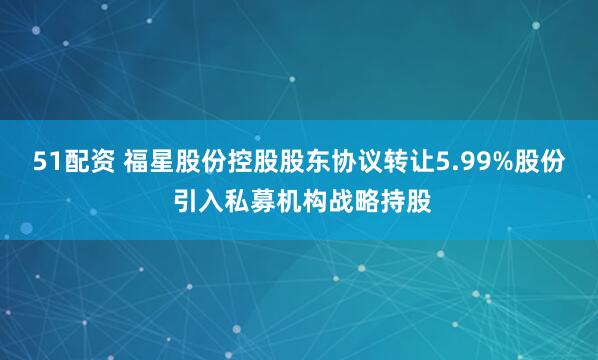 51配资 福星股份控股股东协议转让5.99%股份 引入私募机构战略持股