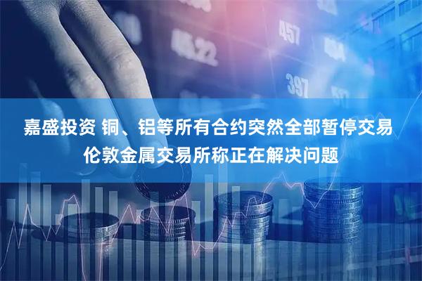 嘉盛投资 铜、铝等所有合约突然全部暂停交易 伦敦金属交易所称正在解决问题