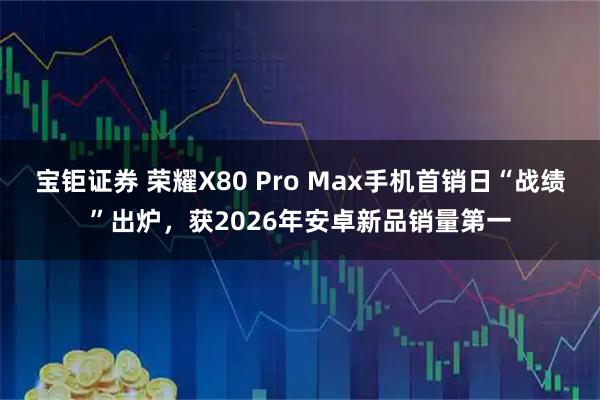 宝钜证券 荣耀X80 Pro Max手机首销日“战绩”出炉，获2026年安卓新品销量第一