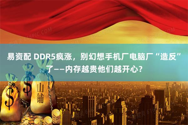 易资配 DDR5疯涨，别幻想手机厂电脑厂“造反”了——内存越贵他们越开心？