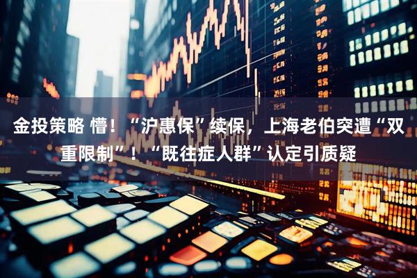 金投策略 懵！“沪惠保”续保，上海老伯突遭“双重限制”！“既往症人群”认定引质疑