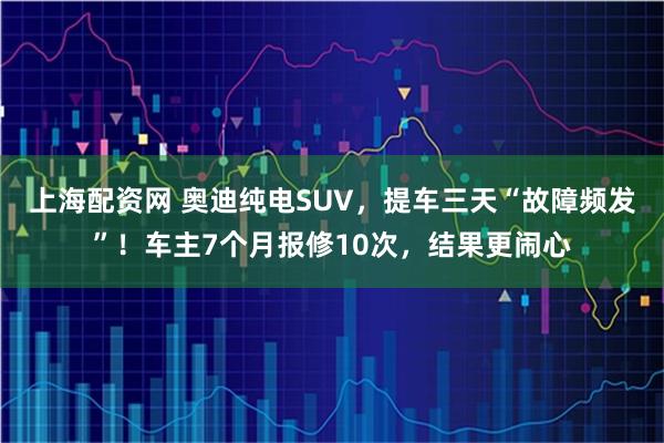 上海配资网 奥迪纯电SUV，提车三天“故障频发”！车主7个月报修10次，结果更闹心
