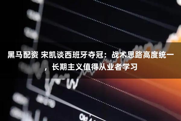 黑马配资 宋凯谈西班牙夺冠：战术思路高度统一，长期主义值得从业者学习