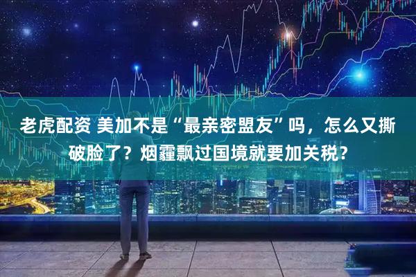 老虎配资 美加不是“最亲密盟友”吗，怎么又撕破脸了？烟霾飘过国境就要加关税？