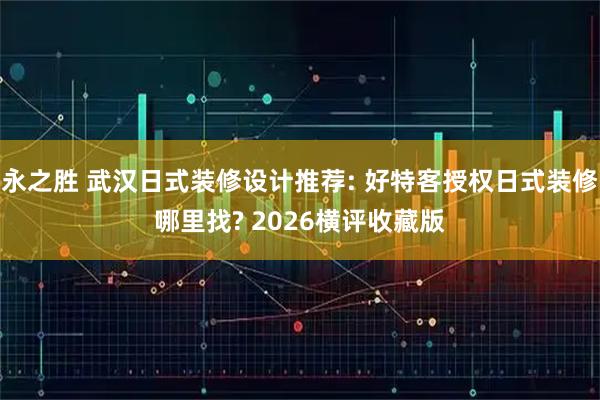 永之胜 武汉日式装修设计推荐: 好特客授权日式装修哪里找? 2026横评收藏版